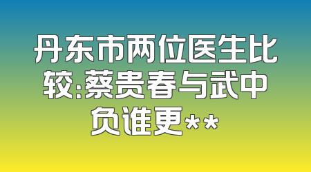 丹东市两位医生比较：蔡贵春与武中负谁更**