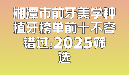 湘潭市前牙美学种植牙榜单前十不容错过：2025筛选