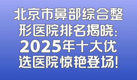 北京市鼻部综合整形医院排名揭晓：2025年十大优选医院惊艳登场！