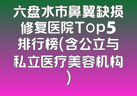 六盘水市鼻翼缺损修复医院Top5排行榜（含公立与私立医疗美容机构）