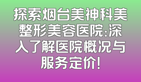探索烟台美神科美整形美容医院：深入了解医院概况与服务定价！
