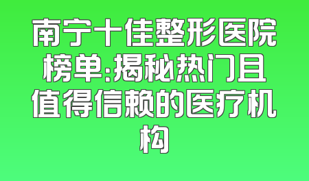 南宁十佳整形医院榜单：揭秘热门且值得信赖的医疗机构