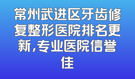 常州武进区牙齿修复整形医院排名更新，专业医院信誉佳
