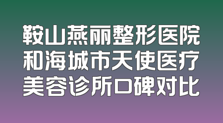 鞍山燕丽整形医院和海城市天使医疗美容诊所口碑对比