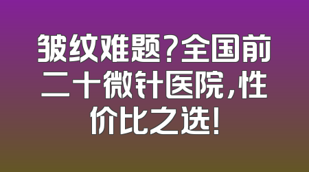 皱纹难题？全国前二十微针医院，性价比之选！