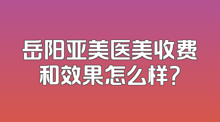 岳阳亚美医美收费和效果怎么样？