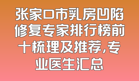 张家口市乳房凹陷修复专家排行榜前十梳理及推荐，专业医生汇总