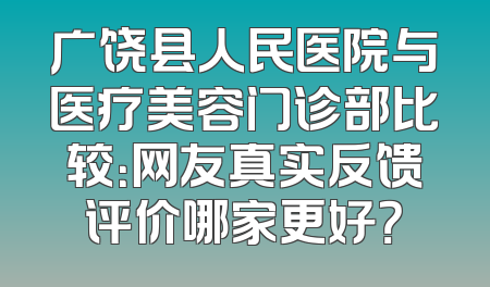 广饶县人民医院与医疗美容门诊部比较：网友真实反馈评价哪家更好？