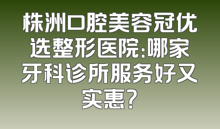 株洲口腔美容冠优选整形医院：哪家牙科诊所服务好又实惠？
