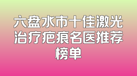 六盘水市十佳激光治疗疤痕名医推荐榜单