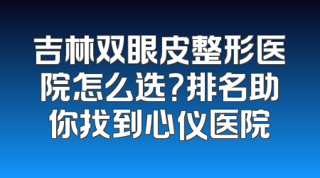 吉林双眼皮整形医院怎么选？排名助你找到心仪医院