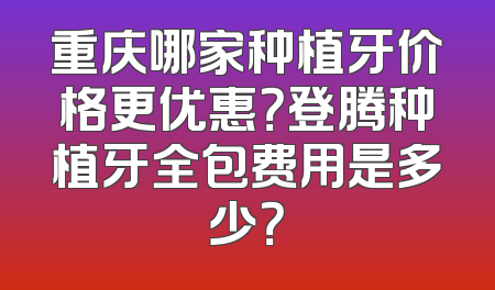 重庆哪家种植牙价格更优惠？登腾种植牙全包费用是多少？