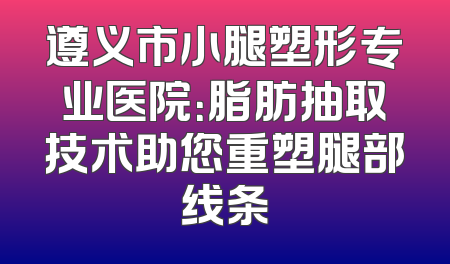 遵义市小腿塑形专业医院：脂肪抽取技术助您重塑腿部线条