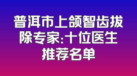 普洱市上颌智齿拔除专家：十位医生推荐名单