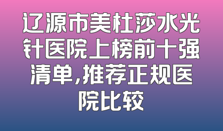 辽源市美杜莎水光针医院上榜前十强清单，推荐正规医院比较