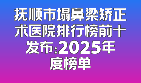 抚顺市塌鼻梁矫正术医院排行榜前十发布：2025年度榜单