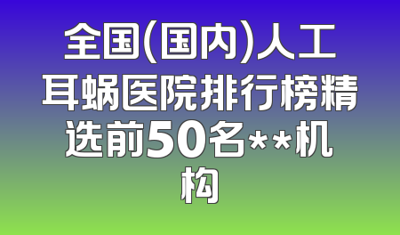全国（国内）人工耳蜗医院排行榜精选前50名**机构