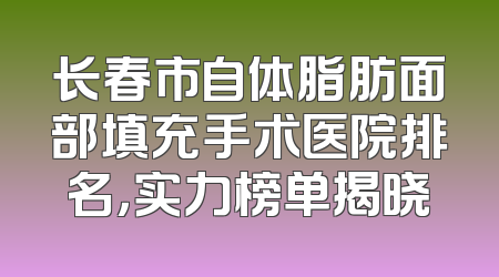 长春市自体脂肪面部填充手术医院排名，实力榜单揭晓