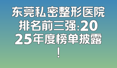 东莞私密整形医院排名前三强：2025年度榜单披露！