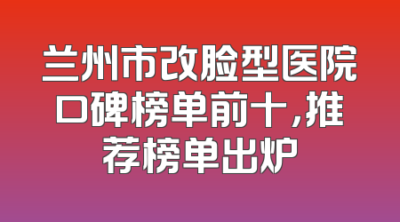 兰州市改脸型医院口碑榜单前十，推荐榜单出炉