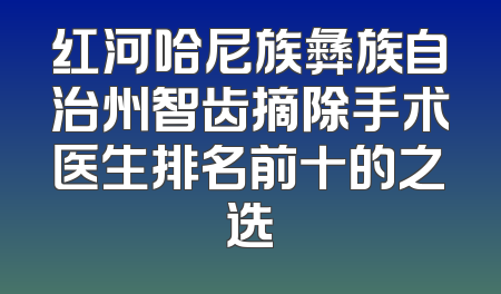 红河哈尼族彝族自治州智齿摘除手术医生排名前十的之选