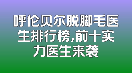 呼伦贝尔脱脚毛医生排行榜，前十实力医生来袭