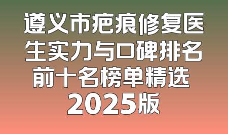 遵义市疤痕修复医生实力与口碑排名前十名榜单精选 2025版