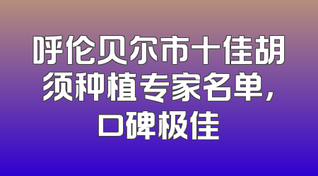 呼伦贝尔市十佳胡须种植专家名单，口碑极佳
