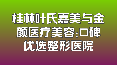 桂林叶氏嘉美与金颜医疗美容：口碑优选整形医院