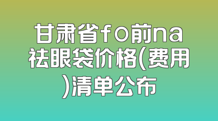 甘肃省fo前na祛眼袋价格（费用）清单公布