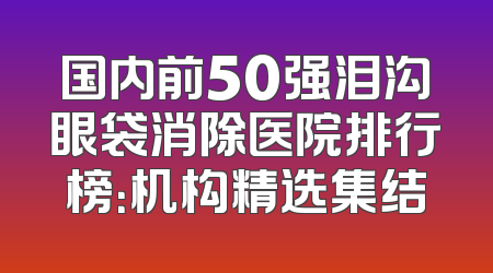 国内前50强泪沟眼袋消除医院排行榜：机构精选集结