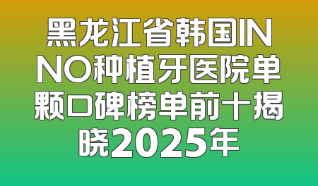 黑龙江省韩国INNO种植牙医院单颗口碑榜单前十揭晓2025年