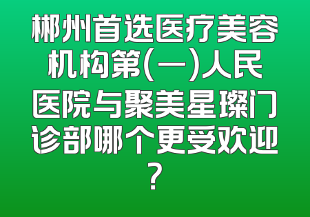 郴州首选医疗美容机构第（一）人民医院与聚美星璨门诊部哪个更受欢迎？
