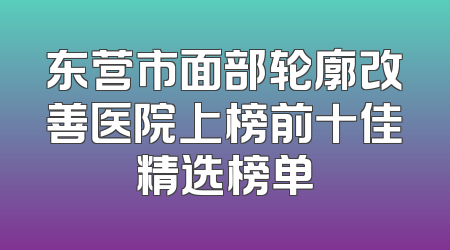 东营市面部轮廓改善医院上榜前十佳精选榜单