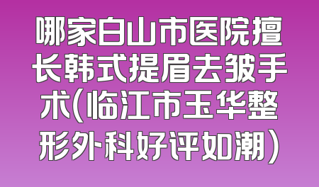 哪家白山市医院擅长韩式提眉去皱手术（临江市玉华整形外科好评如潮）
