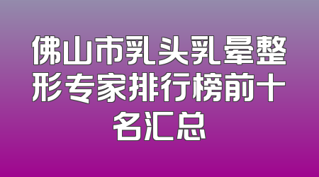 佛山市乳头乳晕整形专家排行榜前十名汇总