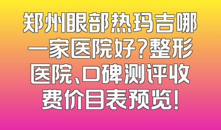 郑州眼部热玛吉哪一家医院好？整形医院、口碑测评收费价目表预览！