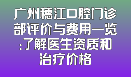 广州穗江口腔门诊部评价与费用一览：了解医生资质和治疗价格