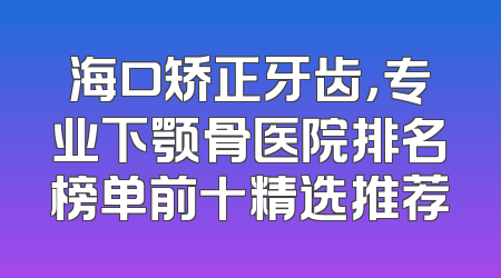 海口矫正牙齿，专业下颚骨医院排名榜单前十精选推荐