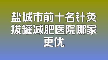 盐城市前十名针灸拔罐减肥医院哪家更优