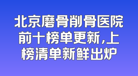 北京磨骨削骨医院前十榜单更新，上榜清单新鲜出炉