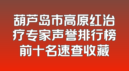 葫芦岛市高原红治疗专家声誉排行榜前十名速查收藏