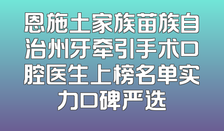 恩施土家族苗族自治州牙牵引手术口腔医生上榜名单实力口碑严选