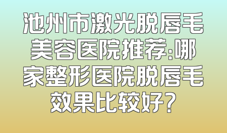 池州市激光脱唇毛美容医院推荐：哪家整形医院脱唇毛效果比较好？