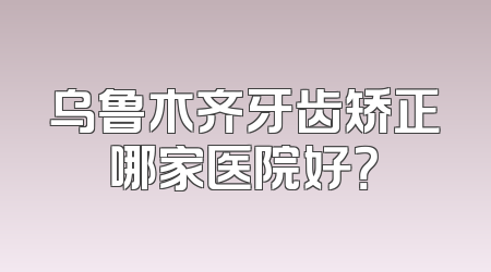 乌鲁木齐牙齿矫正哪家医院好？