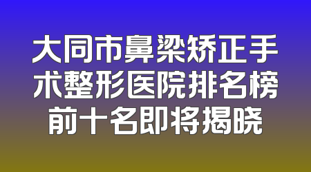 大同市鼻梁矫正手术整形医院排名榜前十名即将揭晓