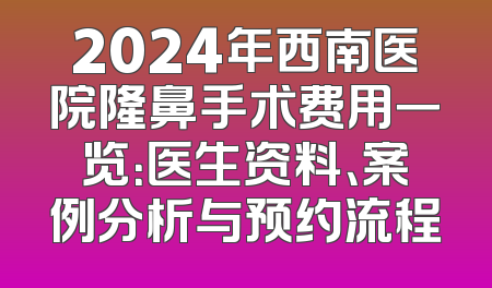 2024年西南医院隆鼻手术费用一览：医生资料、案例分析与预约流程