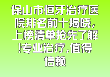 保山市恒牙治疗医院排名前十揭晓，上榜清单抢先了解！专业治疗，值得信赖