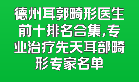 德州耳郭畸形医生前十排名合集，专业治疗先天耳部畸形专家名单
