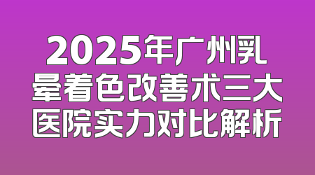 2025年广州乳晕着色改善术三大医院实力对比解析